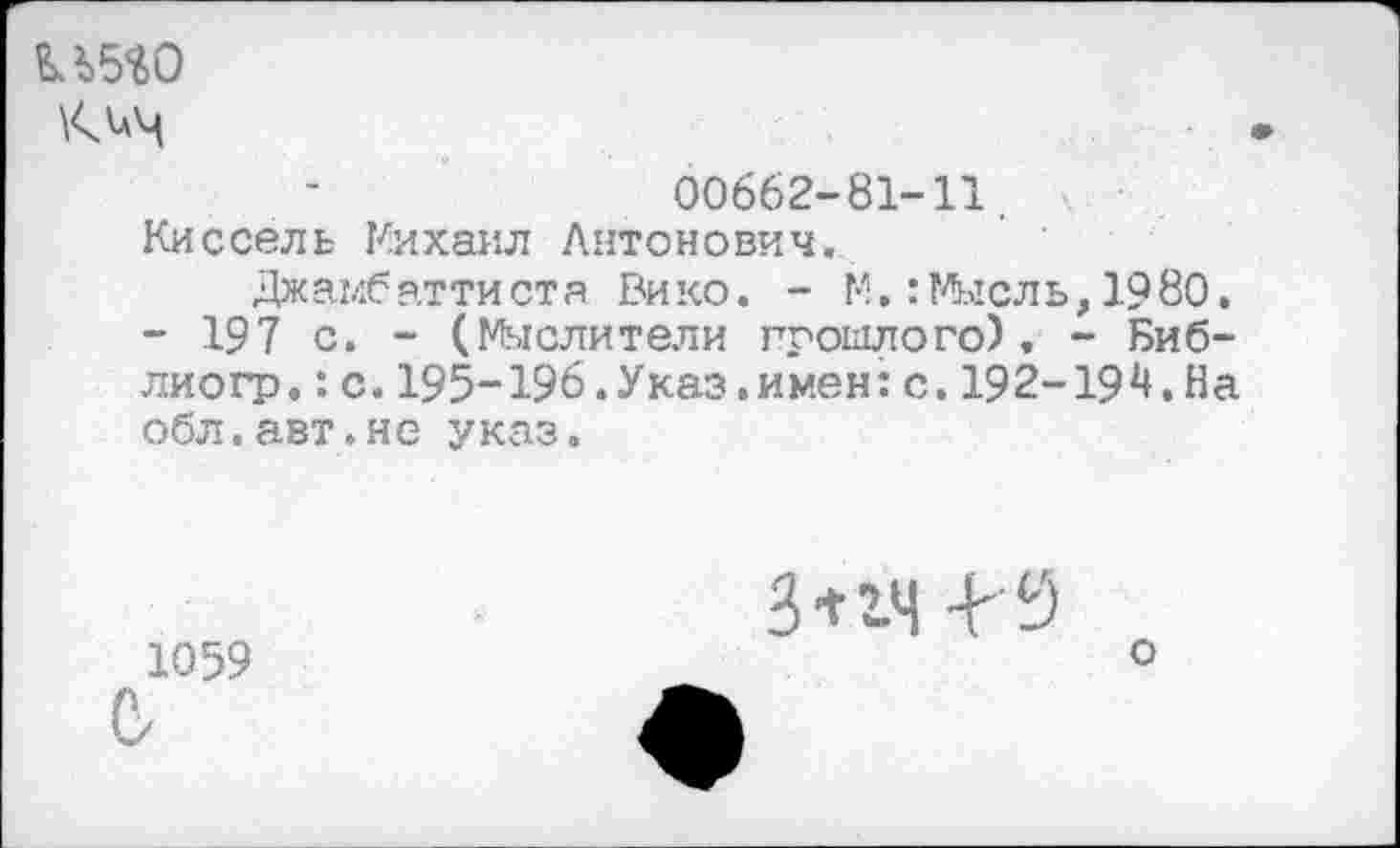 ﻿U5W
00662-81-11.
Киссель Михаил Антонович.
Джамбаттиста Вико. - М,: Мысль,1980, - 197 с. - (Мыслители прошлого), - Биб-лиогр.: с.195-196.Указ.имен:с.192-19^.На обл.авт.не указ.
1059 б
3*гч 4-9
О